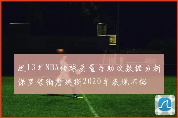 近13年NBA传球质量与助攻数据分析保罗领衔詹姆斯2020年表现不俗