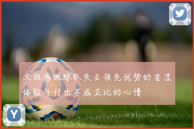 文班感慨球队失去领先优势的苦涩体验与付出不成正比的心情