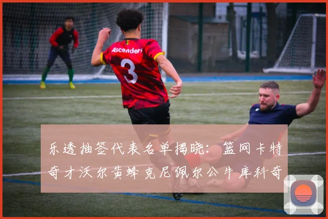 乐透抽签代表名单揭晓：篮网卡特奇才沃尔黄蜂克尼佩尔公牛库科奇齐聚一堂