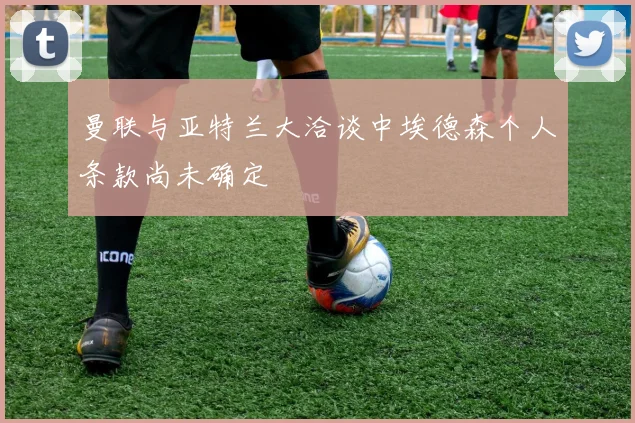 曼联与亚特兰大洽谈中埃德森个人条款尚未确定