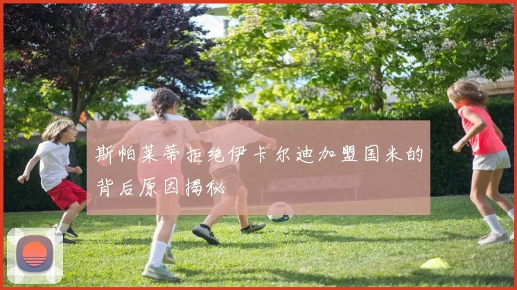 斯帕莱蒂拒绝伊卡尔迪加盟国米的背后原因揭秘