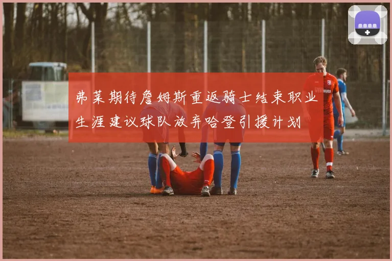 弗莱期待詹姆斯重返骑士结束职业生涯建议球队放弃哈登引援计划
