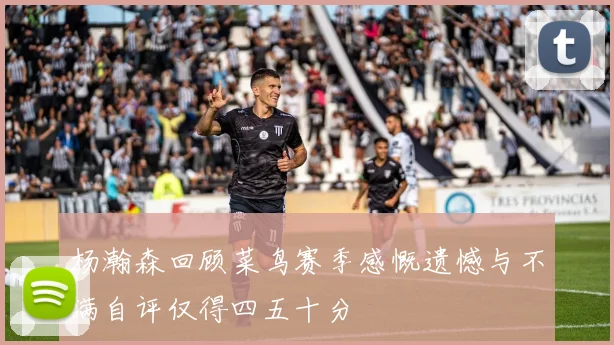 杨瀚森回顾菜鸟赛季感慨遗憾与不满自评仅得四五十分