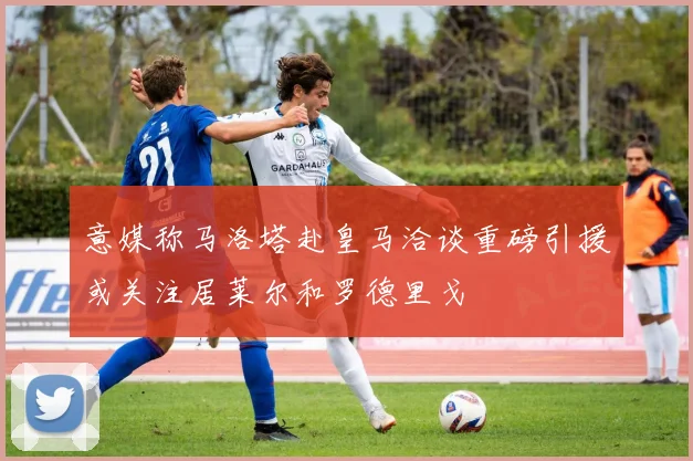 意媒称马洛塔赴皇马洽谈重磅引援或关注居莱尔和罗德里戈