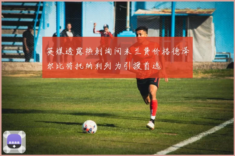 英媒透露热刺询问米兰费价格德泽尔比将托纳利列为引援首选