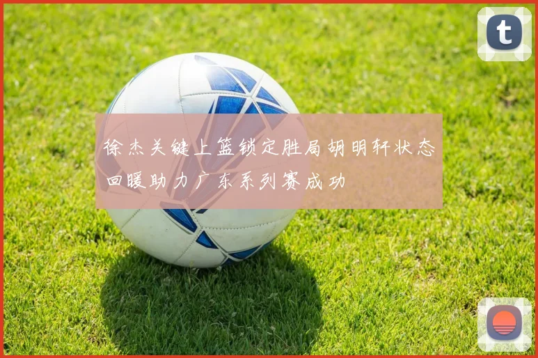 徐杰关键上篮锁定胜局胡明轩状态回暖助力广东系列赛成功
