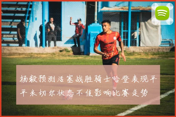 杨毅预测活塞战胜骑士哈登表现平平米切尔状态不佳影响比赛走势