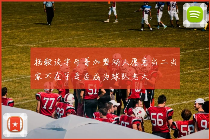 杨毅谈字母哥加盟湖人愿意当二当家不在乎是否成为球队老大