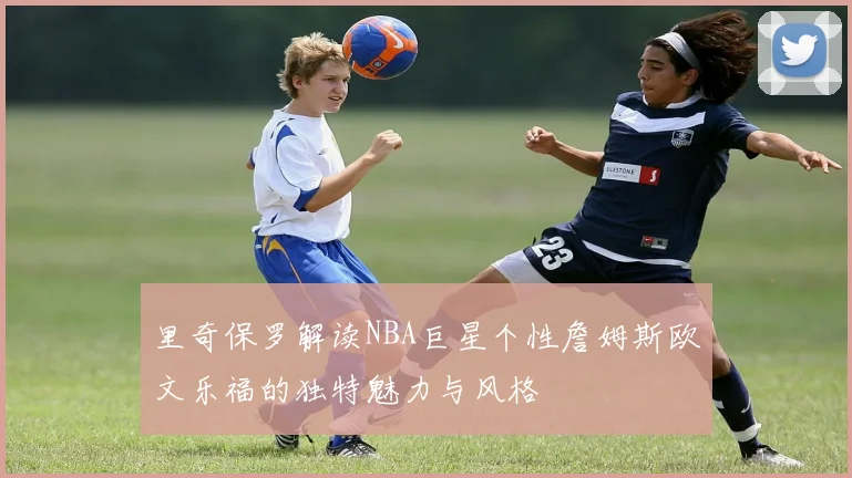 里奇保罗解读NBA巨星个性詹姆斯欧文乐福的独特魅力与风格