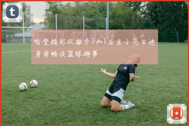 哈登精彩双撤步3加1后坐小范甘迪身旁畅谈篮球趣事