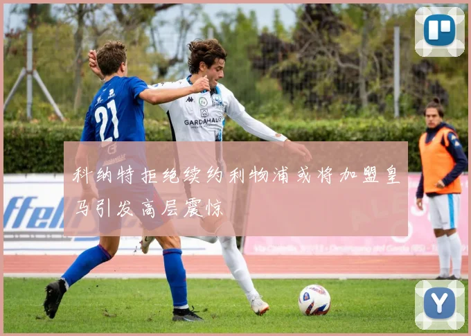 科纳特拒绝续约利物浦或将加盟皇马引发高层震惊