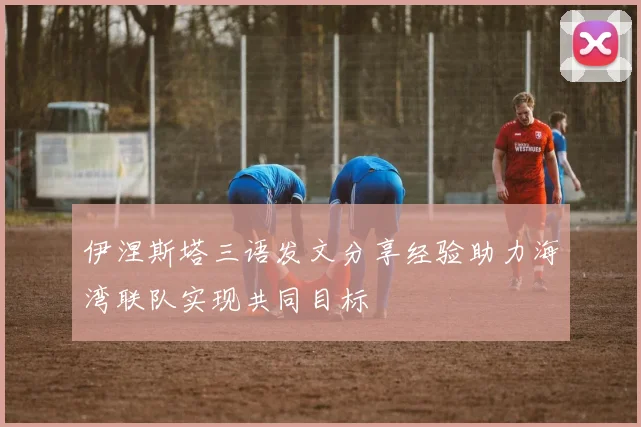 伊涅斯塔三语发文分享经验助力海湾联队实现共同目标