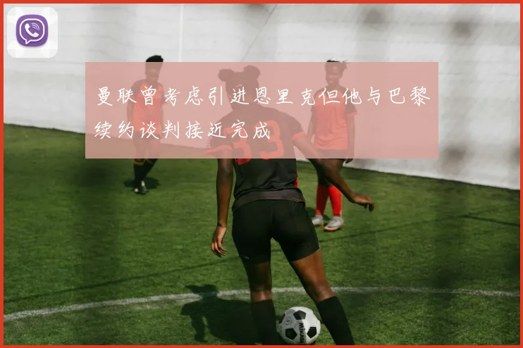 曼联曾考虑引进恩里克但他与巴黎续约谈判接近完成