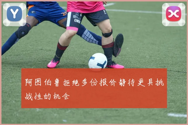 阿图伯鲁拒绝多份报价静待更具挑战性的机会