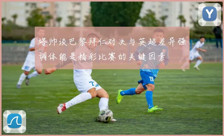 塔帅谈巴黎拜仁对决与英超差异强调体能是精彩比赛的关键因素