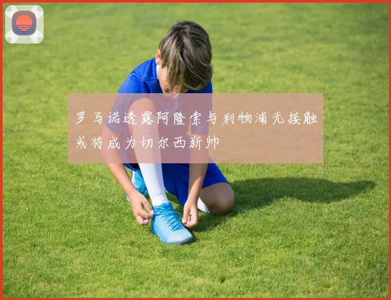 罗马诺透露阿隆索与利物浦无接触或将成为切尔西新帅