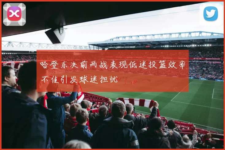 哈登东决前两战表现低迷投篮效率不佳引发球迷担忧