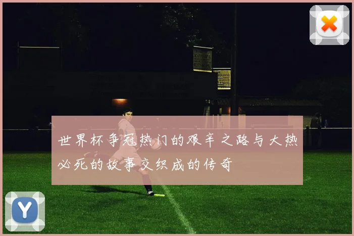 世界杯争冠热门的艰辛之路与大热必死的故事交织成的传奇