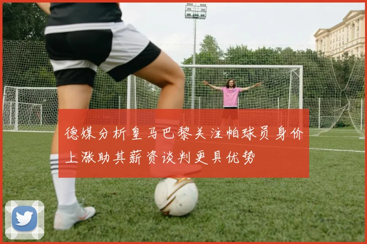 德媒分析皇马巴黎关注帕球员身价上涨助其薪资谈判更具优势