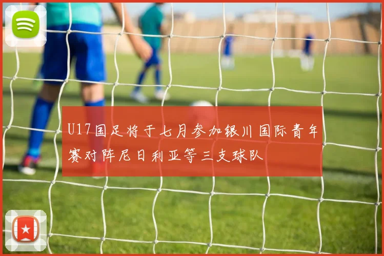 U17国足将于七月参加银川国际青年赛对阵尼日利亚等三支球队