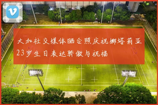 大加社交媒体晒合照庆祝娜塔莉亚23岁生日表达骄傲与祝福