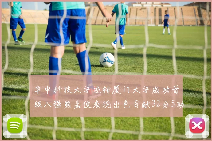 华中科技大学逆转厦门大学成功晋级八强熊嘉俊表现出色贡献32分5助攻5抢断